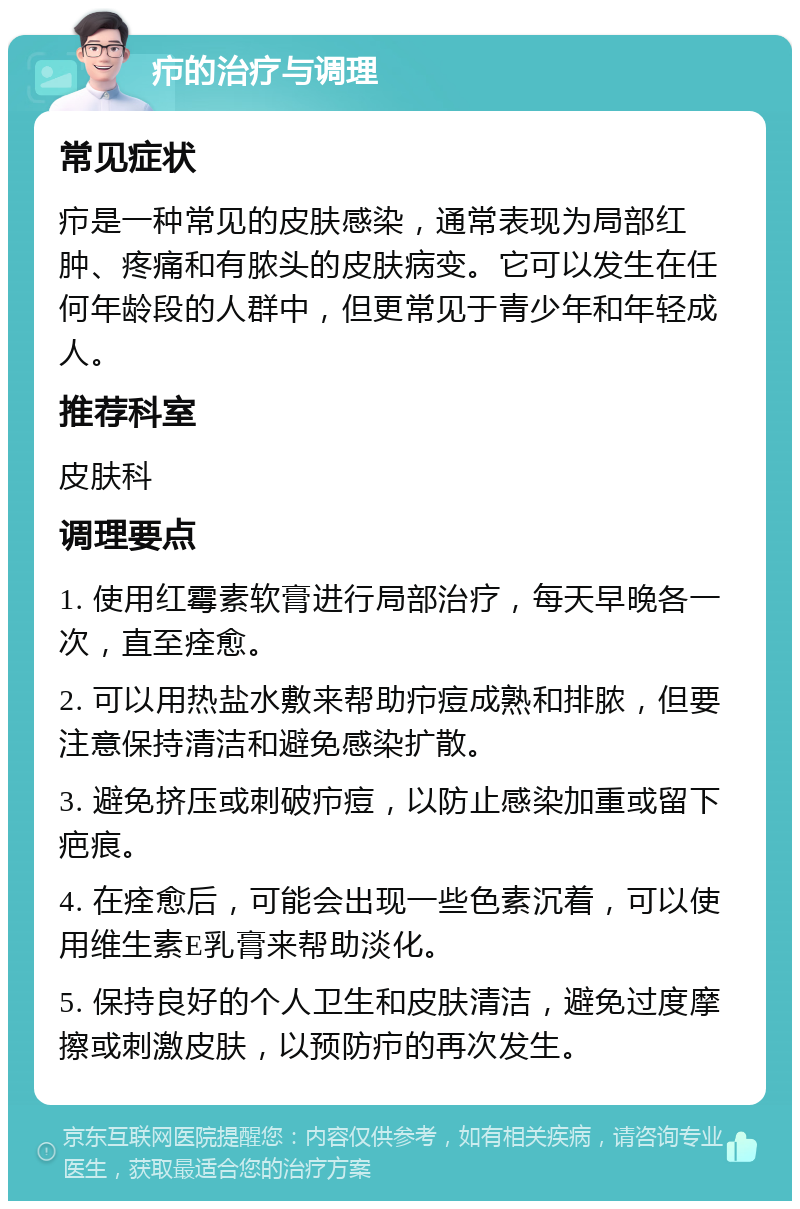 疖的治疗与调理 常见症状 疖是一种常见的皮肤感染，通常表现为局部红肿、疼痛和有脓头的皮肤病变。它可以发生在任何年龄段的人群中，但更常见于青少年和年轻成人。 推荐科室 皮肤科 调理要点 1. 使用红霉素软膏进行局部治疗，每天早晚各一次，直至痊愈。 2. 可以用热盐水敷来帮助疖痘成熟和排脓，但要注意保持清洁和避免感染扩散。 3. 避免挤压或刺破疖痘，以防止感染加重或留下疤痕。 4. 在痊愈后，可能会出现一些色素沉着，可以使用维生素E乳膏来帮助淡化。 5. 保持良好的个人卫生和皮肤清洁，避免过度摩擦或刺激皮肤，以预防疖的再次发生。