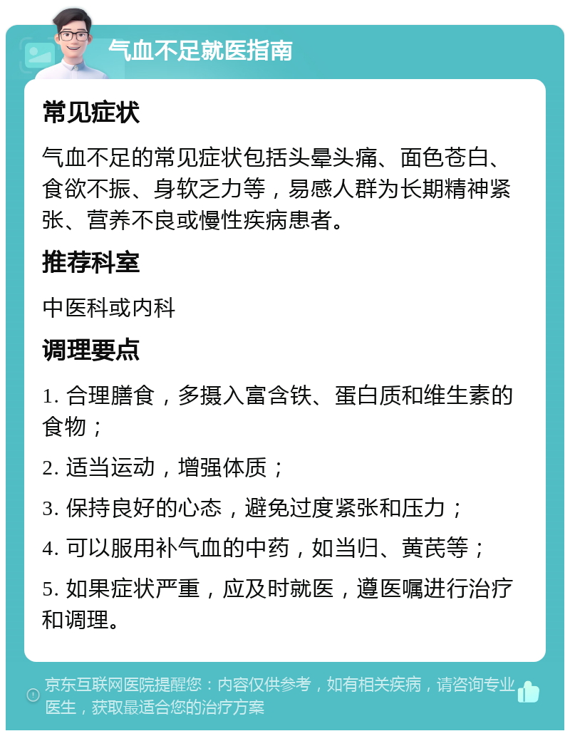 气血不足就医指南 常见症状 气血不足的常见症状包括头晕头痛、面色苍白、食欲不振、身软乏力等，易感人群为长期精神紧张、营养不良或慢性疾病患者。 推荐科室 中医科或内科 调理要点 1. 合理膳食，多摄入富含铁、蛋白质和维生素的食物； 2. 适当运动，增强体质； 3. 保持良好的心态，避免过度紧张和压力； 4. 可以服用补气血的中药，如当归、黄芪等； 5. 如果症状严重，应及时就医，遵医嘱进行治疗和调理。