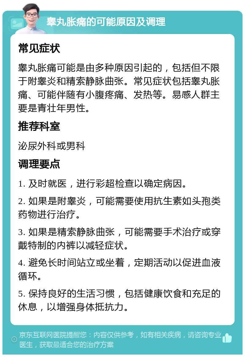 睾丸胀痛的可能原因及调理 常见症状 睾丸胀痛可能是由多种原因引起的，包括但不限于附睾炎和精索静脉曲张。常见症状包括睾丸胀痛、可能伴随有小腹疼痛、发热等。易感人群主要是青壮年男性。 推荐科室 泌尿外科或男科 调理要点 1. 及时就医，进行彩超检查以确定病因。 2. 如果是附睾炎，可能需要使用抗生素如头孢类药物进行治疗。 3. 如果是精索静脉曲张，可能需要手术治疗或穿戴特制的内裤以减轻症状。 4. 避免长时间站立或坐着，定期活动以促进血液循环。 5. 保持良好的生活习惯，包括健康饮食和充足的休息，以增强身体抵抗力。