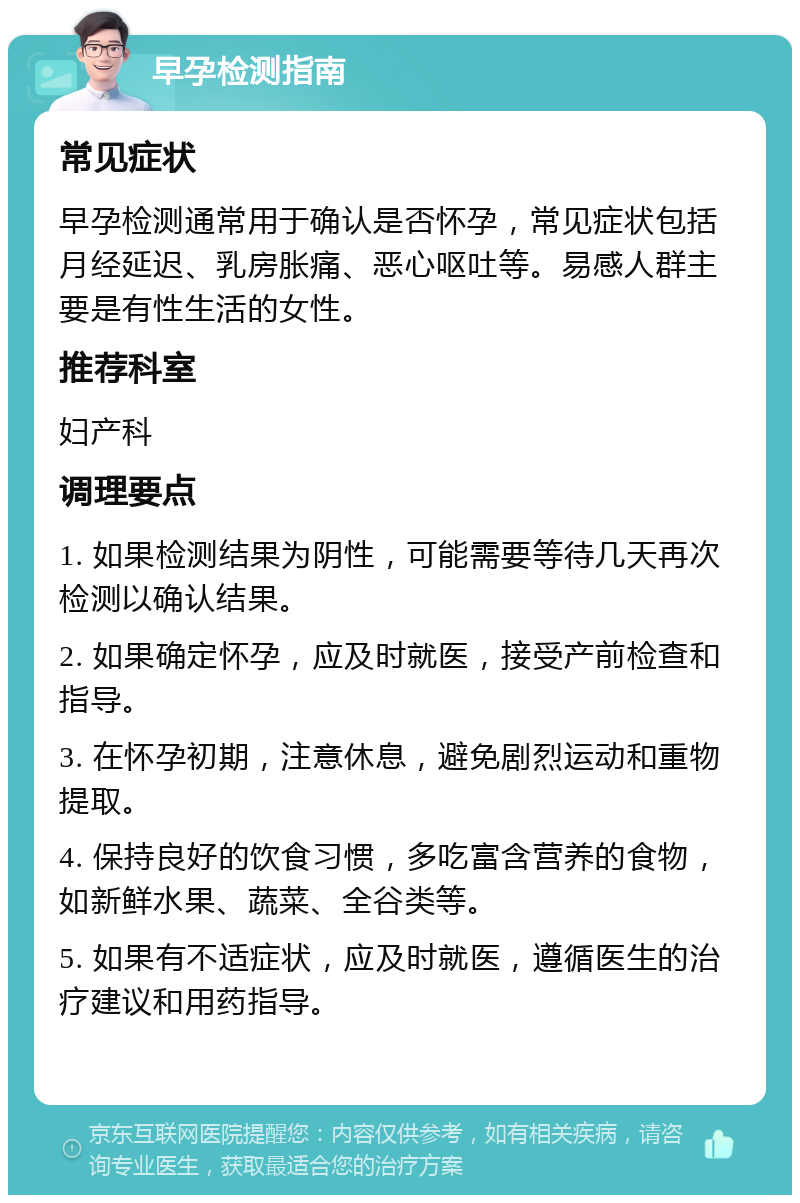 早孕检测指南 常见症状 早孕检测通常用于确认是否怀孕，常见症状包括月经延迟、乳房胀痛、恶心呕吐等。易感人群主要是有性生活的女性。 推荐科室 妇产科 调理要点 1. 如果检测结果为阴性，可能需要等待几天再次检测以确认结果。 2. 如果确定怀孕，应及时就医，接受产前检查和指导。 3. 在怀孕初期，注意休息，避免剧烈运动和重物提取。 4. 保持良好的饮食习惯，多吃富含营养的食物，如新鲜水果、蔬菜、全谷类等。 5. 如果有不适症状，应及时就医，遵循医生的治疗建议和用药指导。