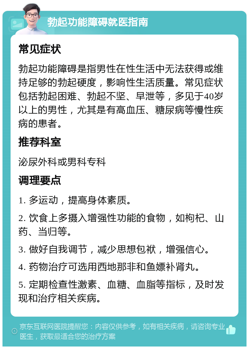 勃起功能障碍就医指南 常见症状 勃起功能障碍是指男性在性生活中无法获得或维持足够的勃起硬度，影响性生活质量。常见症状包括勃起困难、勃起不坚、早泄等，多见于40岁以上的男性，尤其是有高血压、糖尿病等慢性疾病的患者。 推荐科室 泌尿外科或男科专科 调理要点 1. 多运动，提高身体素质。 2. 饮食上多摄入增强性功能的食物，如枸杞、山药、当归等。 3. 做好自我调节，减少思想包袱，增强信心。 4. 药物治疗可选用西地那非和鱼嫖补肾丸。 5. 定期检查性激素、血糖、血脂等指标，及时发现和治疗相关疾病。