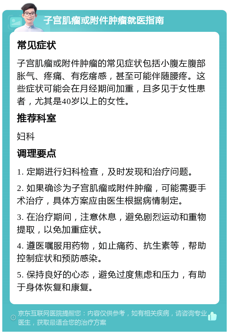 子宫肌瘤或附件肿瘤就医指南 常见症状 子宫肌瘤或附件肿瘤的常见症状包括小腹左腹部胀气、疼痛、有疙瘩感，甚至可能伴随腰疼。这些症状可能会在月经期间加重，且多见于女性患者，尤其是40岁以上的女性。 推荐科室 妇科 调理要点 1. 定期进行妇科检查，及时发现和治疗问题。 2. 如果确诊为子宫肌瘤或附件肿瘤，可能需要手术治疗，具体方案应由医生根据病情制定。 3. 在治疗期间，注意休息，避免剧烈运动和重物提取，以免加重症状。 4. 遵医嘱服用药物，如止痛药、抗生素等，帮助控制症状和预防感染。 5. 保持良好的心态，避免过度焦虑和压力，有助于身体恢复和康复。