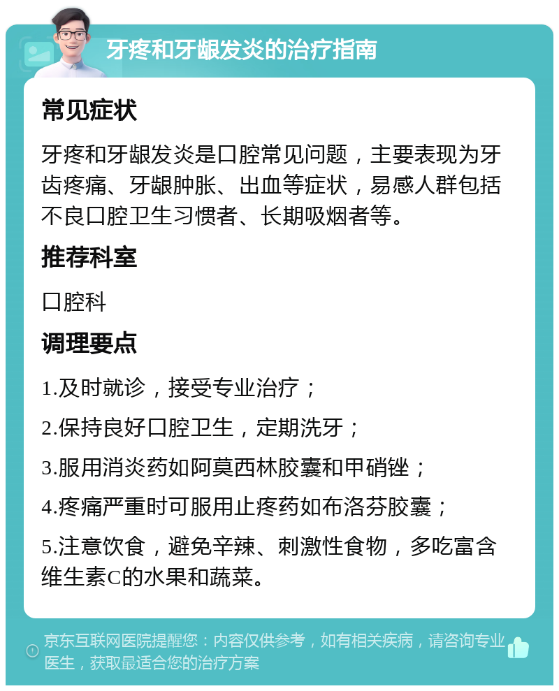 牙疼和牙龈发炎的治疗指南 常见症状 牙疼和牙龈发炎是口腔常见问题，主要表现为牙齿疼痛、牙龈肿胀、出血等症状，易感人群包括不良口腔卫生习惯者、长期吸烟者等。 推荐科室 口腔科 调理要点 1.及时就诊，接受专业治疗； 2.保持良好口腔卫生，定期洗牙； 3.服用消炎药如阿莫西林胶囊和甲硝锉； 4.疼痛严重时可服用止疼药如布洛芬胶囊； 5.注意饮食，避免辛辣、刺激性食物，多吃富含维生素C的水果和蔬菜。