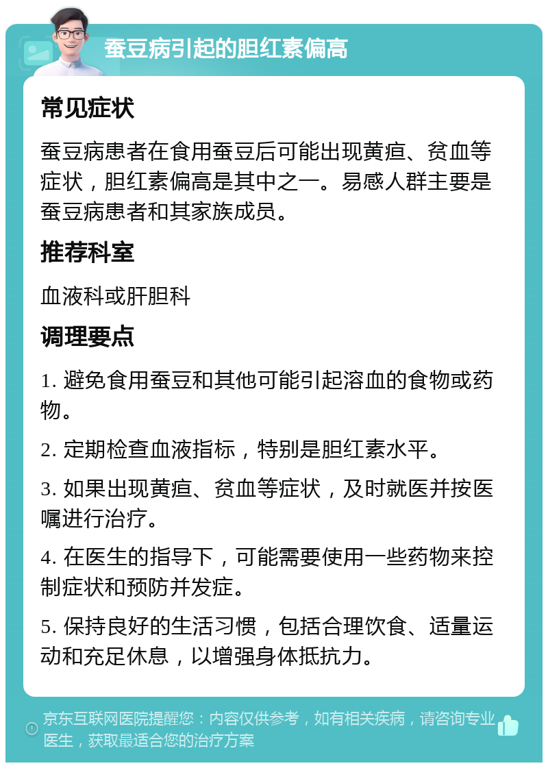 蚕豆病引起的胆红素偏高 常见症状 蚕豆病患者在食用蚕豆后可能出现黄疸、贫血等症状，胆红素偏高是其中之一。易感人群主要是蚕豆病患者和其家族成员。 推荐科室 血液科或肝胆科 调理要点 1. 避免食用蚕豆和其他可能引起溶血的食物或药物。 2. 定期检查血液指标，特别是胆红素水平。 3. 如果出现黄疸、贫血等症状，及时就医并按医嘱进行治疗。 4. 在医生的指导下，可能需要使用一些药物来控制症状和预防并发症。 5. 保持良好的生活习惯，包括合理饮食、适量运动和充足休息，以增强身体抵抗力。