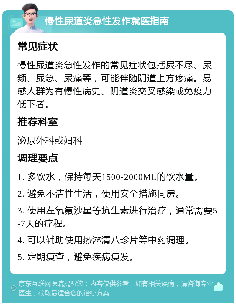 慢性尿道炎急性发作就医指南 常见症状 慢性尿道炎急性发作的常见症状包括尿不尽、尿频、尿急、尿痛等，可能伴随阴道上方疼痛。易感人群为有慢性病史、阴道炎交叉感染或免疫力低下者。 推荐科室 泌尿外科或妇科 调理要点 1. 多饮水，保持每天1500-2000ML的饮水量。 2. 避免不洁性生活，使用安全措施同房。 3. 使用左氧氟沙星等抗生素进行治疗，通常需要5-7天的疗程。 4. 可以辅助使用热淋清八珍片等中药调理。 5. 定期复查，避免疾病复发。