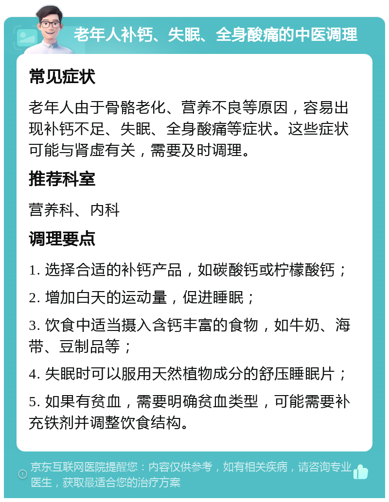 老年人补钙、失眠、全身酸痛的中医调理 常见症状 老年人由于骨骼老化、营养不良等原因，容易出现补钙不足、失眠、全身酸痛等症状。这些症状可能与肾虚有关，需要及时调理。 推荐科室 营养科、内科 调理要点 1. 选择合适的补钙产品，如碳酸钙或柠檬酸钙； 2. 增加白天的运动量，促进睡眠； 3. 饮食中适当摄入含钙丰富的食物，如牛奶、海带、豆制品等； 4. 失眠时可以服用天然植物成分的舒压睡眠片； 5. 如果有贫血，需要明确贫血类型，可能需要补充铁剂并调整饮食结构。