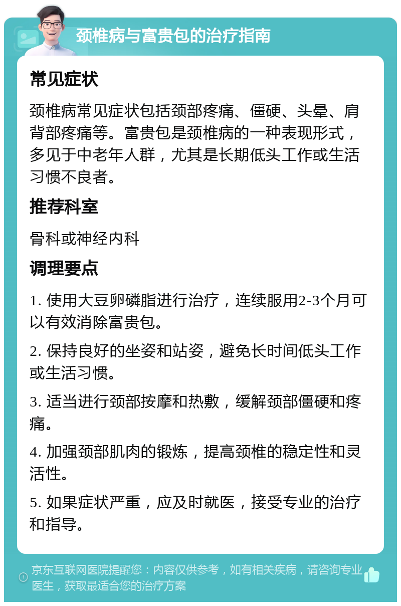 颈椎病与富贵包的治疗指南 常见症状 颈椎病常见症状包括颈部疼痛、僵硬、头晕、肩背部疼痛等。富贵包是颈椎病的一种表现形式，多见于中老年人群，尤其是长期低头工作或生活习惯不良者。 推荐科室 骨科或神经内科 调理要点 1. 使用大豆卵磷脂进行治疗，连续服用2-3个月可以有效消除富贵包。 2. 保持良好的坐姿和站姿，避免长时间低头工作或生活习惯。 3. 适当进行颈部按摩和热敷，缓解颈部僵硬和疼痛。 4. 加强颈部肌肉的锻炼，提高颈椎的稳定性和灵活性。 5. 如果症状严重，应及时就医，接受专业的治疗和指导。