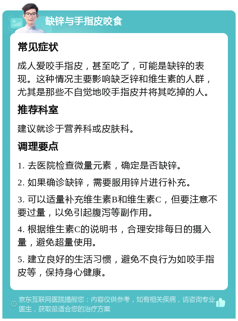 缺锌与手指皮咬食 常见症状 成人爱咬手指皮，甚至吃了，可能是缺锌的表现。这种情况主要影响缺乏锌和维生素的人群，尤其是那些不自觉地咬手指皮并将其吃掉的人。 推荐科室 建议就诊于营养科或皮肤科。 调理要点 1. 去医院检查微量元素，确定是否缺锌。 2. 如果确诊缺锌，需要服用锌片进行补充。 3. 可以适量补充维生素B和维生素C，但要注意不要过量，以免引起腹泻等副作用。 4. 根据维生素C的说明书，合理安排每日的摄入量，避免超量使用。 5. 建立良好的生活习惯，避免不良行为如咬手指皮等，保持身心健康。