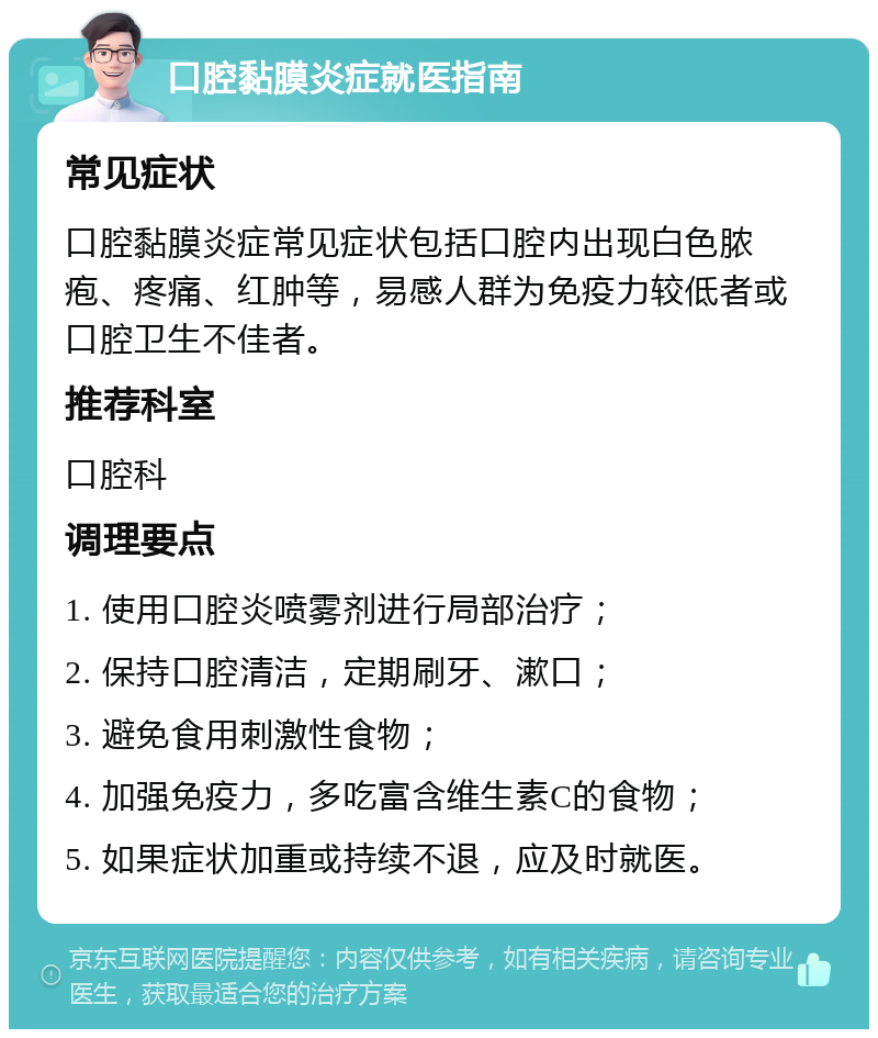 口腔黏膜炎症就医指南 常见症状 口腔黏膜炎症常见症状包括口腔内出现白色脓疱、疼痛、红肿等，易感人群为免疫力较低者或口腔卫生不佳者。 推荐科室 口腔科 调理要点 1. 使用口腔炎喷雾剂进行局部治疗； 2. 保持口腔清洁，定期刷牙、漱口； 3. 避免食用刺激性食物； 4. 加强免疫力，多吃富含维生素C的食物； 5. 如果症状加重或持续不退，应及时就医。