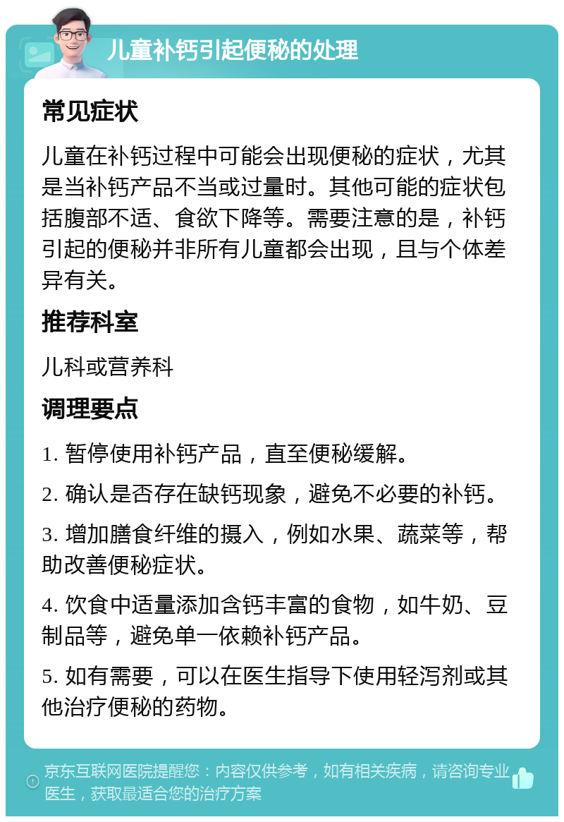 儿童补钙引起便秘的处理 常见症状 儿童在补钙过程中可能会出现便秘的症状，尤其是当补钙产品不当或过量时。其他可能的症状包括腹部不适、食欲下降等。需要注意的是，补钙引起的便秘并非所有儿童都会出现，且与个体差异有关。 推荐科室 儿科或营养科 调理要点 1. 暂停使用补钙产品，直至便秘缓解。 2. 确认是否存在缺钙现象，避免不必要的补钙。 3. 增加膳食纤维的摄入，例如水果、蔬菜等，帮助改善便秘症状。 4. 饮食中适量添加含钙丰富的食物，如牛奶、豆制品等，避免单一依赖补钙产品。 5. 如有需要，可以在医生指导下使用轻泻剂或其他治疗便秘的药物。