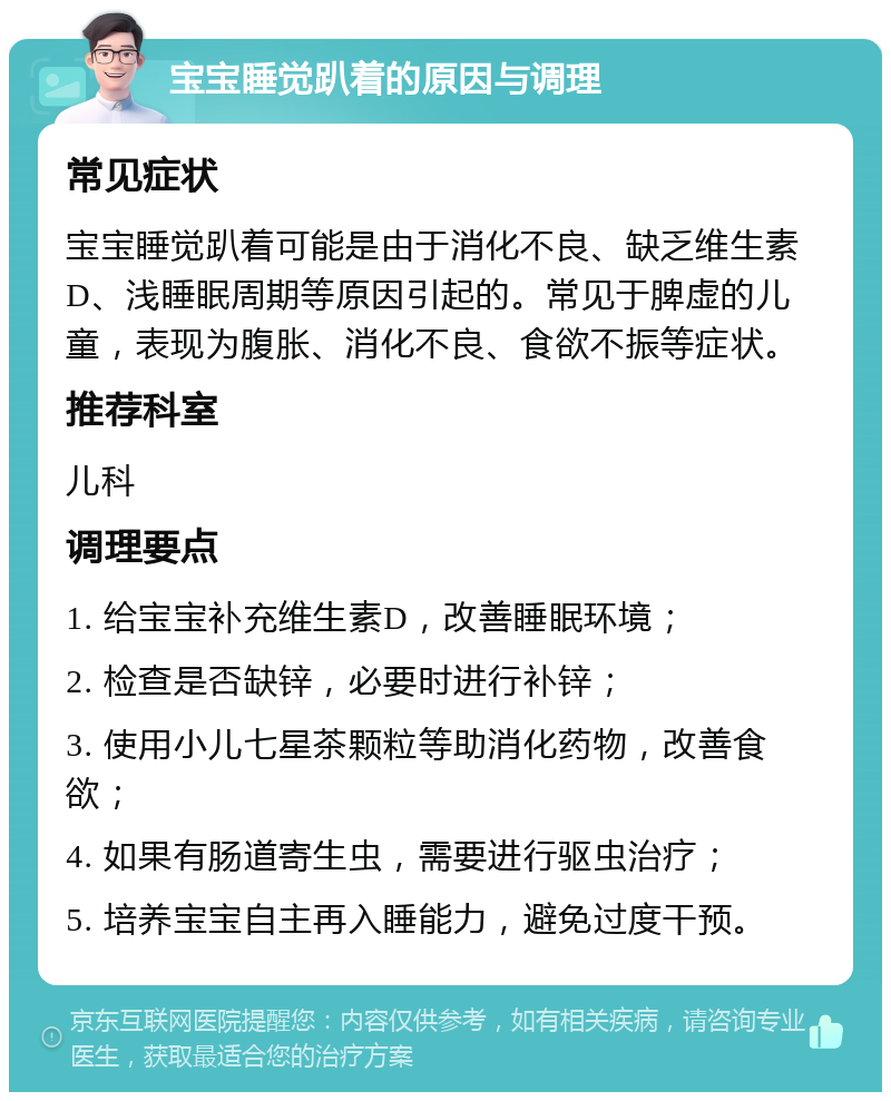 宝宝睡觉趴着的原因与调理 常见症状 宝宝睡觉趴着可能是由于消化不良、缺乏维生素D、浅睡眠周期等原因引起的。常见于脾虚的儿童，表现为腹胀、消化不良、食欲不振等症状。 推荐科室 儿科 调理要点 1. 给宝宝补充维生素D，改善睡眠环境； 2. 检查是否缺锌，必要时进行补锌； 3. 使用小儿七星茶颗粒等助消化药物，改善食欲； 4. 如果有肠道寄生虫，需要进行驱虫治疗； 5. 培养宝宝自主再入睡能力，避免过度干预。