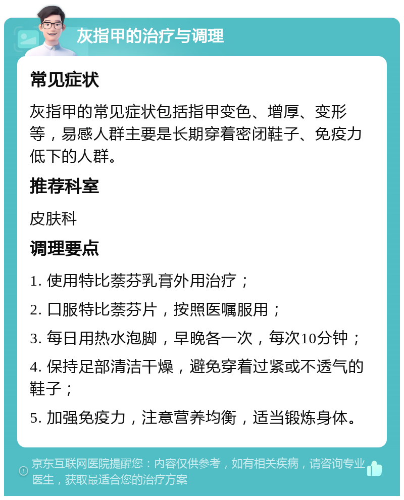 灰指甲的治疗与调理 常见症状 灰指甲的常见症状包括指甲变色、增厚、变形等，易感人群主要是长期穿着密闭鞋子、免疫力低下的人群。 推荐科室 皮肤科 调理要点 1. 使用特比萘芬乳膏外用治疗； 2. 口服特比萘芬片，按照医嘱服用； 3. 每日用热水泡脚，早晚各一次，每次10分钟； 4. 保持足部清洁干燥，避免穿着过紧或不透气的鞋子； 5. 加强免疫力，注意营养均衡，适当锻炼身体。