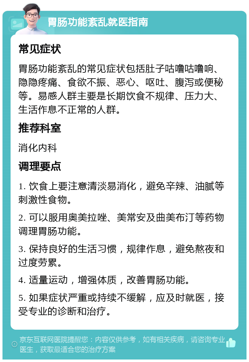 胃肠功能紊乱就医指南 常见症状 胃肠功能紊乱的常见症状包括肚子咕噜咕噜响、隐隐疼痛、食欲不振、恶心、呕吐、腹泻或便秘等。易感人群主要是长期饮食不规律、压力大、生活作息不正常的人群。 推荐科室 消化内科 调理要点 1. 饮食上要注意清淡易消化，避免辛辣、油腻等刺激性食物。 2. 可以服用奥美拉唑、美常安及曲美布汀等药物调理胃肠功能。 3. 保持良好的生活习惯，规律作息，避免熬夜和过度劳累。 4. 适量运动，增强体质，改善胃肠功能。 5. 如果症状严重或持续不缓解，应及时就医，接受专业的诊断和治疗。