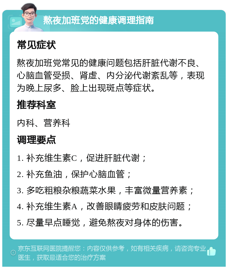 熬夜加班党的健康调理指南 常见症状 熬夜加班党常见的健康问题包括肝脏代谢不良、心脑血管受损、肾虚、内分泌代谢紊乱等，表现为晚上尿多、脸上出现斑点等症状。 推荐科室 内科、营养科 调理要点 1. 补充维生素C，促进肝脏代谢； 2. 补充鱼油，保护心脑血管； 3. 多吃粗粮杂粮蔬菜水果，丰富微量营养素； 4. 补充维生素A，改善眼睛疲劳和皮肤问题； 5. 尽量早点睡觉，避免熬夜对身体的伤害。