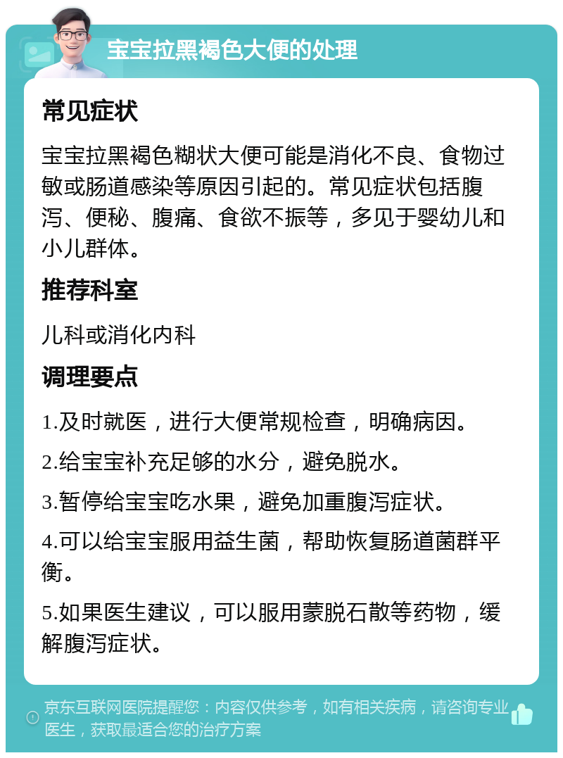 宝宝拉黑褐色大便的处理 常见症状 宝宝拉黑褐色糊状大便可能是消化不良、食物过敏或肠道感染等原因引起的。常见症状包括腹泻、便秘、腹痛、食欲不振等，多见于婴幼儿和小儿群体。 推荐科室 儿科或消化内科 调理要点 1.及时就医，进行大便常规检查，明确病因。 2.给宝宝补充足够的水分，避免脱水。 3.暂停给宝宝吃水果，避免加重腹泻症状。 4.可以给宝宝服用益生菌，帮助恢复肠道菌群平衡。 5.如果医生建议，可以服用蒙脱石散等药物，缓解腹泻症状。