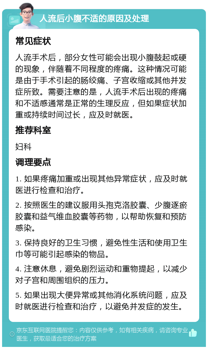 人流后小腹不适的原因及处理 常见症状 人流手术后，部分女性可能会出现小腹鼓起或硬的现象，伴随着不同程度的疼痛。这种情况可能是由于手术引起的肠绞痛、子宫收缩或其他并发症所致。需要注意的是，人流手术后出现的疼痛和不适感通常是正常的生理反应，但如果症状加重或持续时间过长，应及时就医。 推荐科室 妇科 调理要点 1. 如果疼痛加重或出现其他异常症状，应及时就医进行检查和治疗。 2. 按照医生的建议服用头孢克洛胶囊、少腹逐瘀胶囊和益气维血胶囊等药物，以帮助恢复和预防感染。 3. 保持良好的卫生习惯，避免性生活和使用卫生巾等可能引起感染的物品。 4. 注意休息，避免剧烈运动和重物提起，以减少对子宫和周围组织的压力。 5. 如果出现大便异常或其他消化系统问题，应及时就医进行检查和治疗，以避免并发症的发生。