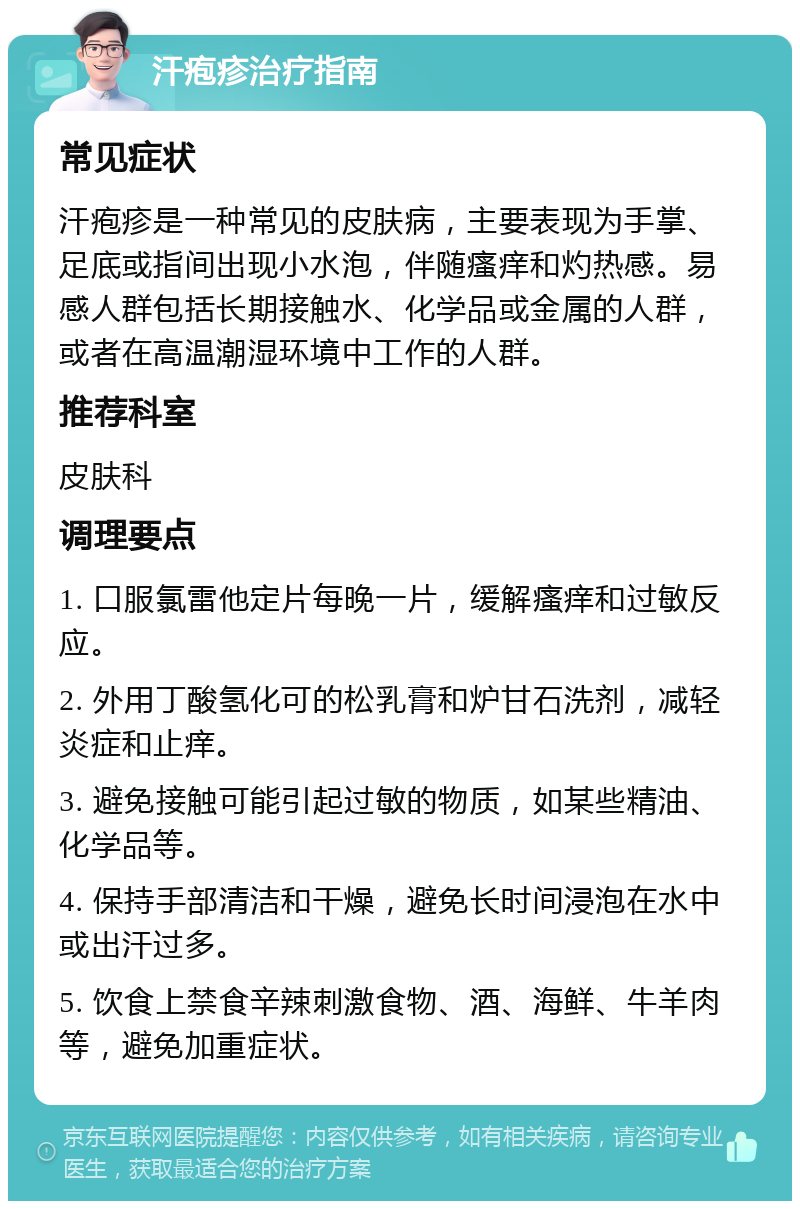 汗疱疹治疗指南 常见症状 汗疱疹是一种常见的皮肤病，主要表现为手掌、足底或指间出现小水泡，伴随瘙痒和灼热感。易感人群包括长期接触水、化学品或金属的人群，或者在高温潮湿环境中工作的人群。 推荐科室 皮肤科 调理要点 1. 口服氯雷他定片每晚一片，缓解瘙痒和过敏反应。 2. 外用丁酸氢化可的松乳膏和炉甘石洗剂，减轻炎症和止痒。 3. 避免接触可能引起过敏的物质，如某些精油、化学品等。 4. 保持手部清洁和干燥，避免长时间浸泡在水中或出汗过多。 5. 饮食上禁食辛辣刺激食物、酒、海鲜、牛羊肉等，避免加重症状。