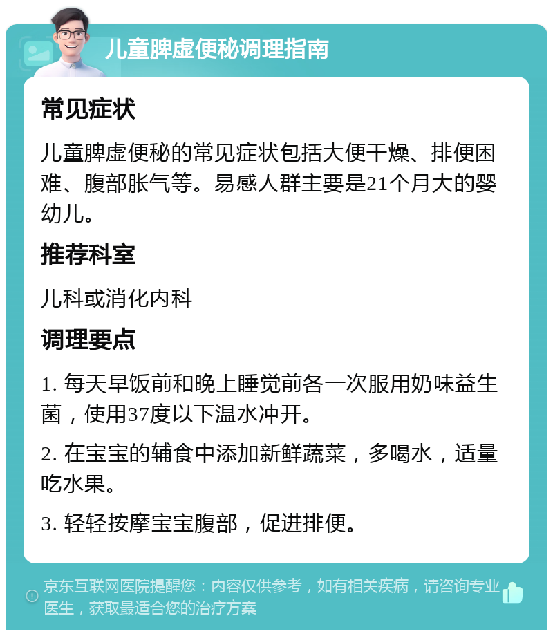 儿童脾虚便秘调理指南 常见症状 儿童脾虚便秘的常见症状包括大便干燥、排便困难、腹部胀气等。易感人群主要是21个月大的婴幼儿。 推荐科室 儿科或消化内科 调理要点 1. 每天早饭前和晚上睡觉前各一次服用奶味益生菌，使用37度以下温水冲开。 2. 在宝宝的辅食中添加新鲜蔬菜，多喝水，适量吃水果。 3. 轻轻按摩宝宝腹部，促进排便。