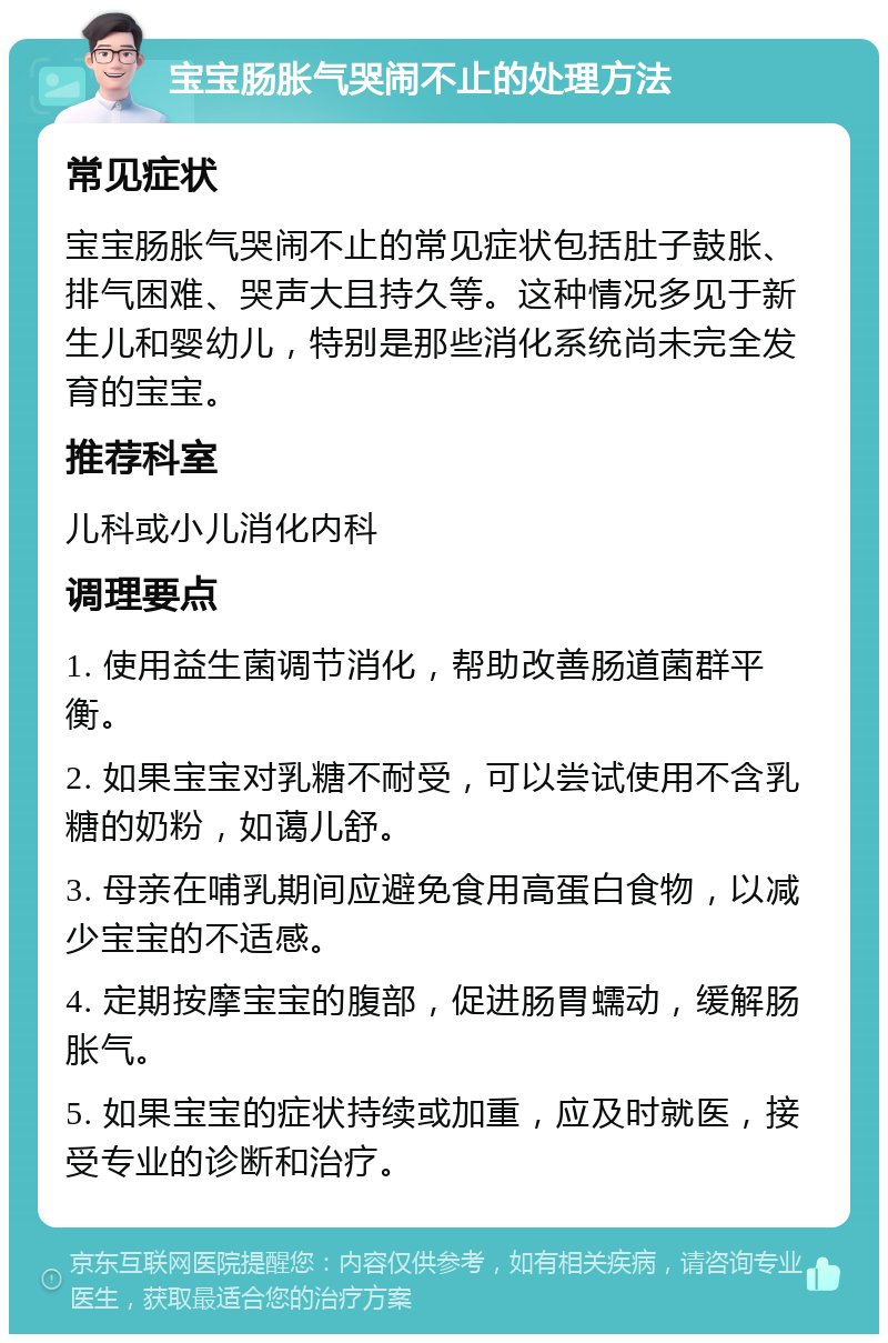 宝宝肠胀气哭闹不止的处理方法 常见症状 宝宝肠胀气哭闹不止的常见症状包括肚子鼓胀、排气困难、哭声大且持久等。这种情况多见于新生儿和婴幼儿，特别是那些消化系统尚未完全发育的宝宝。 推荐科室 儿科或小儿消化内科 调理要点 1. 使用益生菌调节消化，帮助改善肠道菌群平衡。 2. 如果宝宝对乳糖不耐受，可以尝试使用不含乳糖的奶粉，如蔼儿舒。 3. 母亲在哺乳期间应避免食用高蛋白食物，以减少宝宝的不适感。 4. 定期按摩宝宝的腹部，促进肠胃蠕动，缓解肠胀气。 5. 如果宝宝的症状持续或加重，应及时就医，接受专业的诊断和治疗。