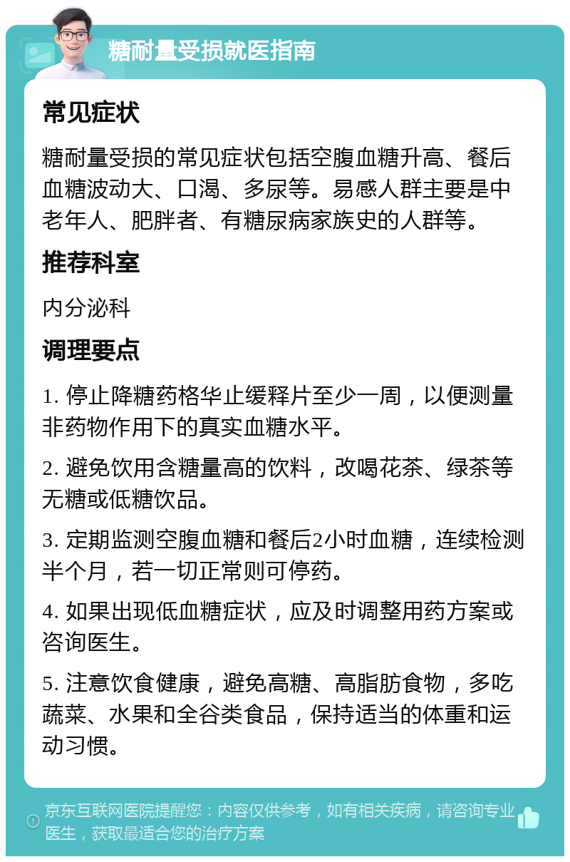 糖耐量受损就医指南 常见症状 糖耐量受损的常见症状包括空腹血糖升高、餐后血糖波动大、口渴、多尿等。易感人群主要是中老年人、肥胖者、有糖尿病家族史的人群等。 推荐科室 内分泌科 调理要点 1. 停止降糖药格华止缓释片至少一周，以便测量非药物作用下的真实血糖水平。 2. 避免饮用含糖量高的饮料，改喝花茶、绿茶等无糖或低糖饮品。 3. 定期监测空腹血糖和餐后2小时血糖，连续检测半个月，若一切正常则可停药。 4. 如果出现低血糖症状，应及时调整用药方案或咨询医生。 5. 注意饮食健康，避免高糖、高脂肪食物，多吃蔬菜、水果和全谷类食品，保持适当的体重和运动习惯。