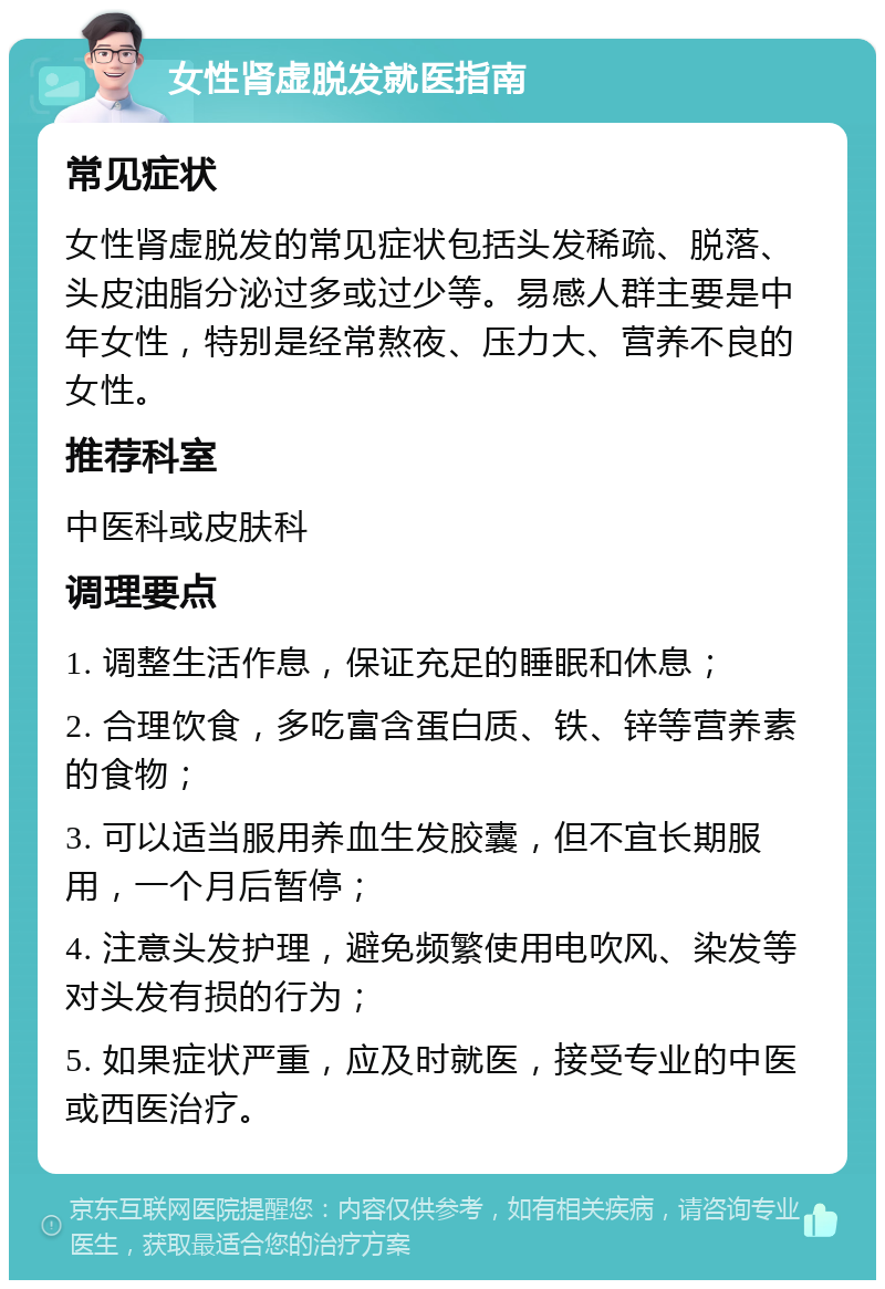 女性肾虚脱发就医指南 常见症状 女性肾虚脱发的常见症状包括头发稀疏、脱落、头皮油脂分泌过多或过少等。易感人群主要是中年女性，特别是经常熬夜、压力大、营养不良的女性。 推荐科室 中医科或皮肤科 调理要点 1. 调整生活作息，保证充足的睡眠和休息； 2. 合理饮食，多吃富含蛋白质、铁、锌等营养素的食物； 3. 可以适当服用养血生发胶囊，但不宜长期服用，一个月后暂停； 4. 注意头发护理，避免频繁使用电吹风、染发等对头发有损的行为； 5. 如果症状严重，应及时就医，接受专业的中医或西医治疗。