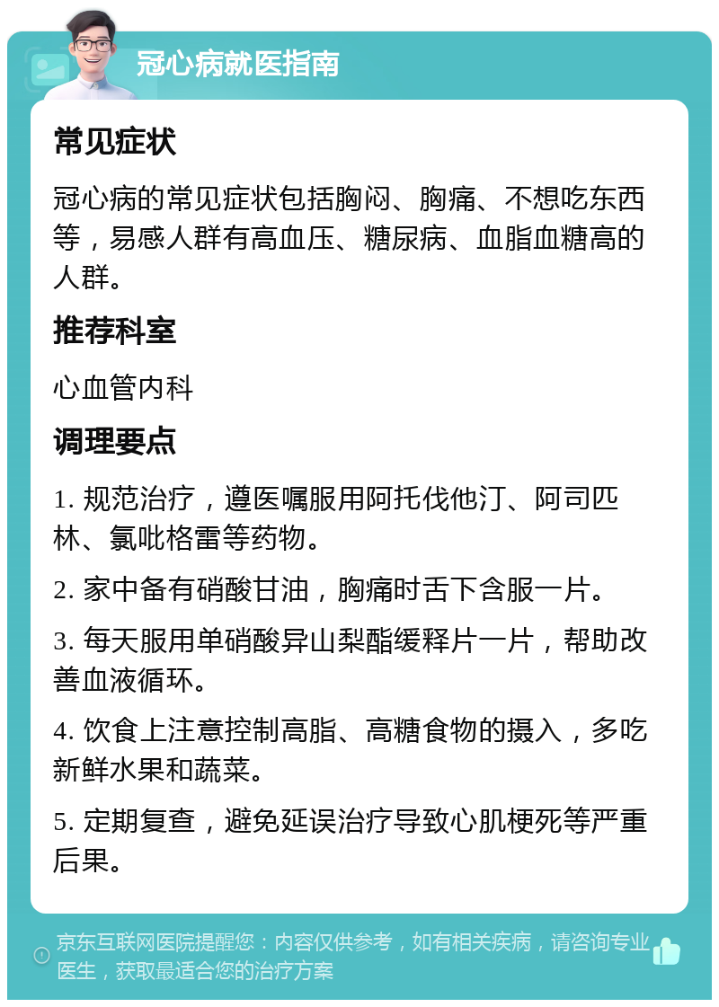 冠心病就医指南 常见症状 冠心病的常见症状包括胸闷、胸痛、不想吃东西等，易感人群有高血压、糖尿病、血脂血糖高的人群。 推荐科室 心血管内科 调理要点 1. 规范治疗，遵医嘱服用阿托伐他汀、阿司匹林、氯吡格雷等药物。 2. 家中备有硝酸甘油，胸痛时舌下含服一片。 3. 每天服用单硝酸异山梨酯缓释片一片，帮助改善血液循环。 4. 饮食上注意控制高脂、高糖食物的摄入，多吃新鲜水果和蔬菜。 5. 定期复查，避免延误治疗导致心肌梗死等严重后果。