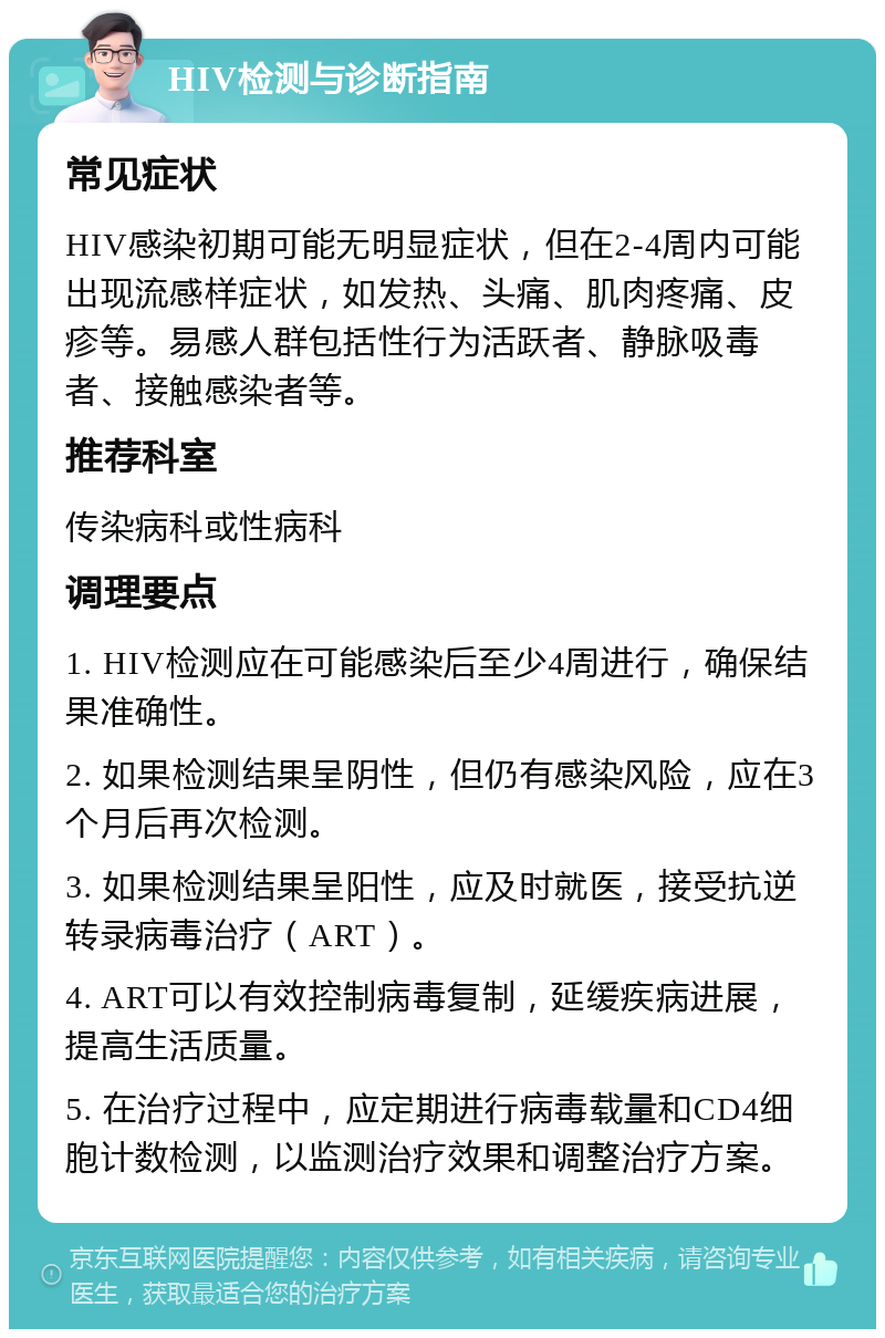 HIV检测与诊断指南 常见症状 HIV感染初期可能无明显症状，但在2-4周内可能出现流感样症状，如发热、头痛、肌肉疼痛、皮疹等。易感人群包括性行为活跃者、静脉吸毒者、接触感染者等。 推荐科室 传染病科或性病科 调理要点 1. HIV检测应在可能感染后至少4周进行，确保结果准确性。 2. 如果检测结果呈阴性，但仍有感染风险，应在3个月后再次检测。 3. 如果检测结果呈阳性，应及时就医，接受抗逆转录病毒治疗（ART）。 4. ART可以有效控制病毒复制，延缓疾病进展，提高生活质量。 5. 在治疗过程中，应定期进行病毒载量和CD4细胞计数检测，以监测治疗效果和调整治疗方案。