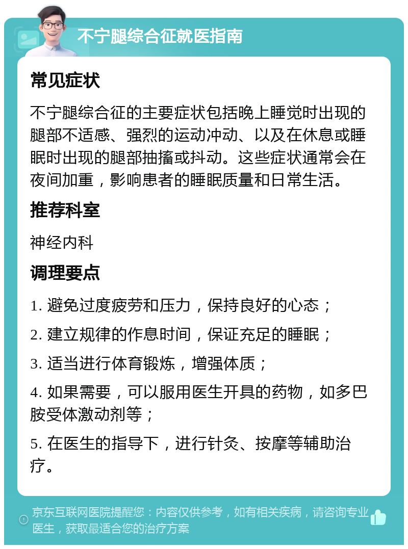 不宁腿综合征就医指南 常见症状 不宁腿综合征的主要症状包括晚上睡觉时出现的腿部不适感、强烈的运动冲动、以及在休息或睡眠时出现的腿部抽搐或抖动。这些症状通常会在夜间加重，影响患者的睡眠质量和日常生活。 推荐科室 神经内科 调理要点 1. 避免过度疲劳和压力，保持良好的心态； 2. 建立规律的作息时间，保证充足的睡眠； 3. 适当进行体育锻炼，增强体质； 4. 如果需要，可以服用医生开具的药物，如多巴胺受体激动剂等； 5. 在医生的指导下，进行针灸、按摩等辅助治疗。