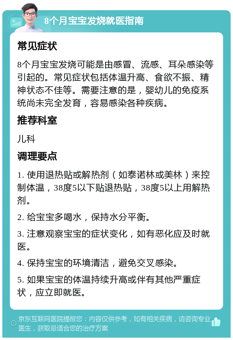 8个月宝宝发烧就医指南 常见症状 8个月宝宝发烧可能是由感冒、流感、耳朵感染等引起的。常见症状包括体温升高、食欲不振、精神状态不佳等。需要注意的是，婴幼儿的免疫系统尚未完全发育，容易感染各种疾病。 推荐科室 儿科 调理要点 1. 使用退热贴或解热剂（如泰诺林或美林）来控制体温，38度5以下贴退热贴，38度5以上用解热剂。 2. 给宝宝多喝水，保持水分平衡。 3. 注意观察宝宝的症状变化，如有恶化应及时就医。 4. 保持宝宝的环境清洁，避免交叉感染。 5. 如果宝宝的体温持续升高或伴有其他严重症状，应立即就医。