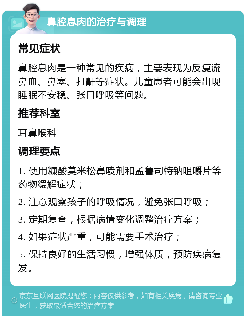 鼻腔息肉的治疗与调理 常见症状 鼻腔息肉是一种常见的疾病，主要表现为反复流鼻血、鼻塞、打鼾等症状。儿童患者可能会出现睡眠不安稳、张口呼吸等问题。 推荐科室 耳鼻喉科 调理要点 1. 使用糠酸莫米松鼻喷剂和孟鲁司特钠咀嚼片等药物缓解症状； 2. 注意观察孩子的呼吸情况，避免张口呼吸； 3. 定期复查，根据病情变化调整治疗方案； 4. 如果症状严重，可能需要手术治疗； 5. 保持良好的生活习惯，增强体质，预防疾病复发。