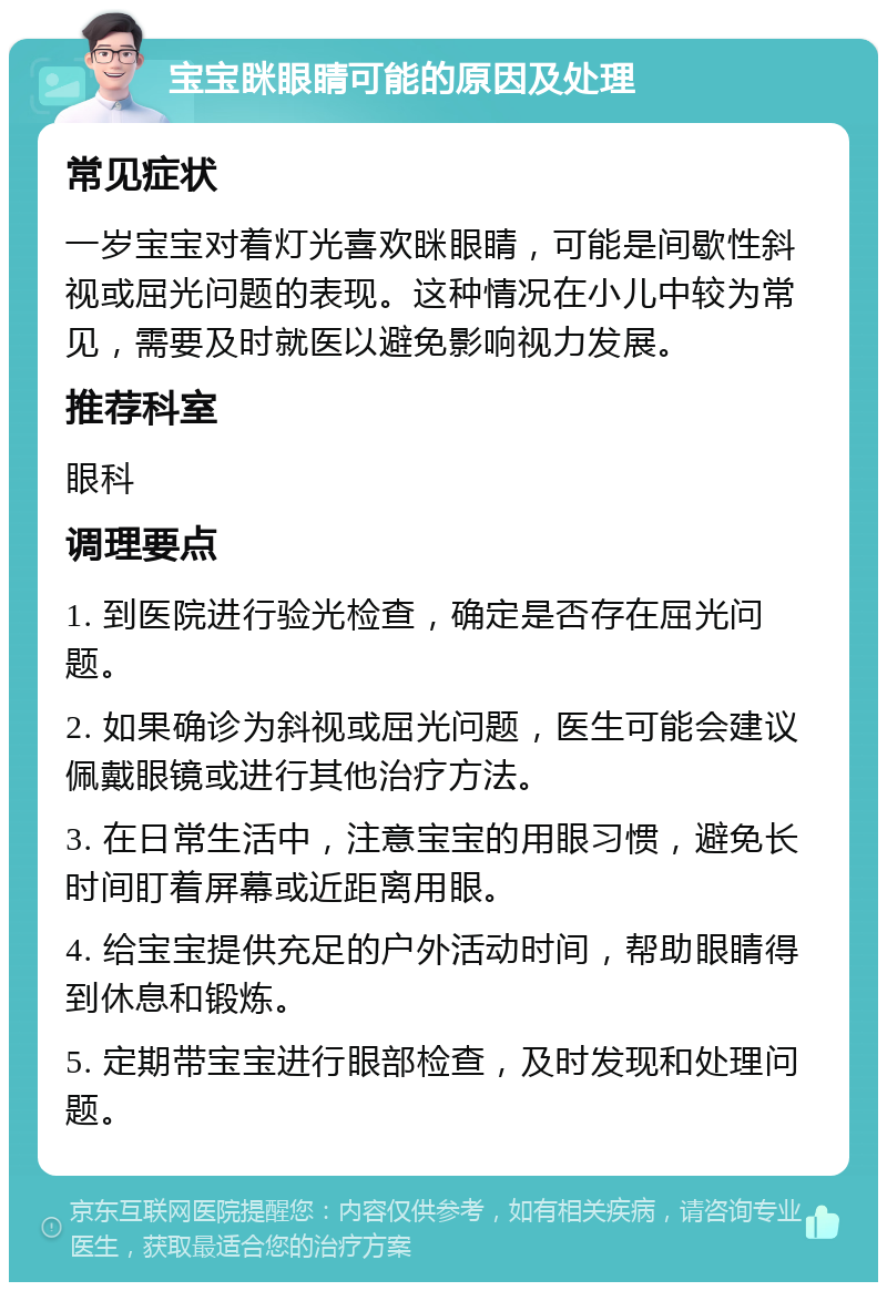 宝宝眯眼睛可能的原因及处理 常见症状 一岁宝宝对着灯光喜欢眯眼睛，可能是间歇性斜视或屈光问题的表现。这种情况在小儿中较为常见，需要及时就医以避免影响视力发展。 推荐科室 眼科 调理要点 1. 到医院进行验光检查，确定是否存在屈光问题。 2. 如果确诊为斜视或屈光问题，医生可能会建议佩戴眼镜或进行其他治疗方法。 3. 在日常生活中，注意宝宝的用眼习惯，避免长时间盯着屏幕或近距离用眼。 4. 给宝宝提供充足的户外活动时间，帮助眼睛得到休息和锻炼。 5. 定期带宝宝进行眼部检查，及时发现和处理问题。