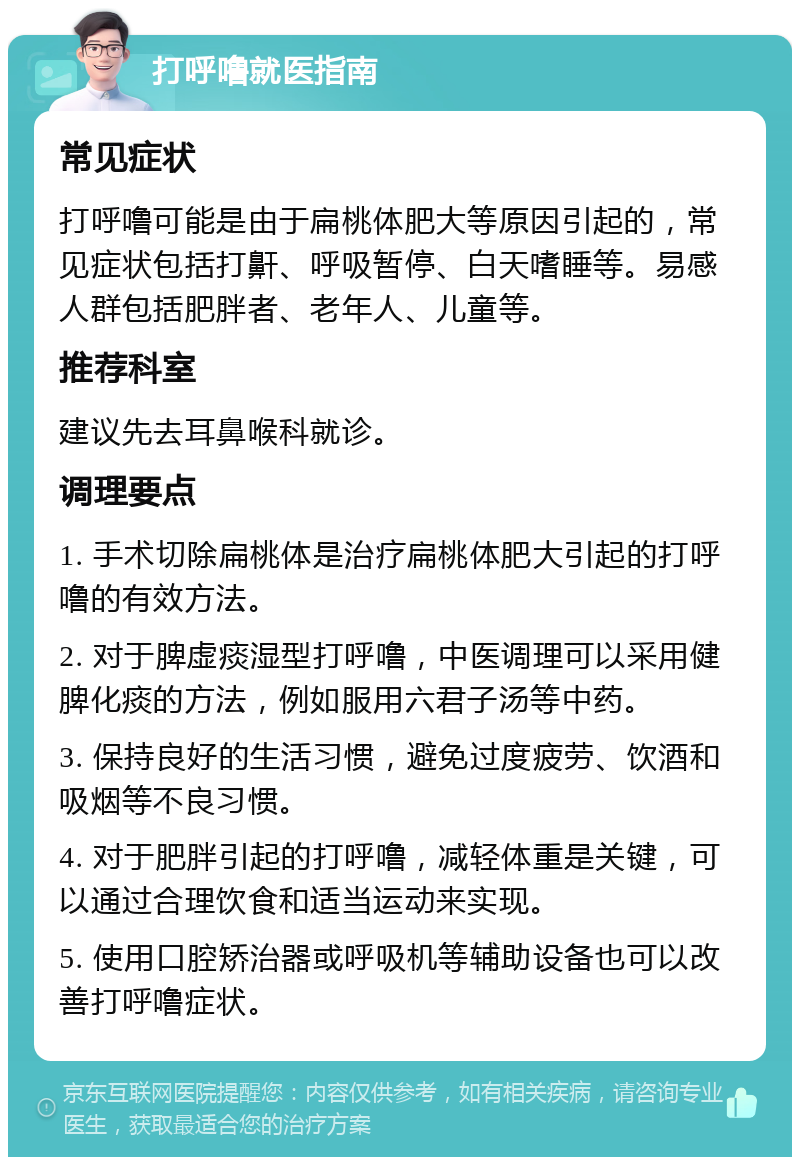 打呼噜就医指南 常见症状 打呼噜可能是由于扁桃体肥大等原因引起的，常见症状包括打鼾、呼吸暂停、白天嗜睡等。易感人群包括肥胖者、老年人、儿童等。 推荐科室 建议先去耳鼻喉科就诊。 调理要点 1. 手术切除扁桃体是治疗扁桃体肥大引起的打呼噜的有效方法。 2. 对于脾虚痰湿型打呼噜，中医调理可以采用健脾化痰的方法，例如服用六君子汤等中药。 3. 保持良好的生活习惯，避免过度疲劳、饮酒和吸烟等不良习惯。 4. 对于肥胖引起的打呼噜，减轻体重是关键，可以通过合理饮食和适当运动来实现。 5. 使用口腔矫治器或呼吸机等辅助设备也可以改善打呼噜症状。