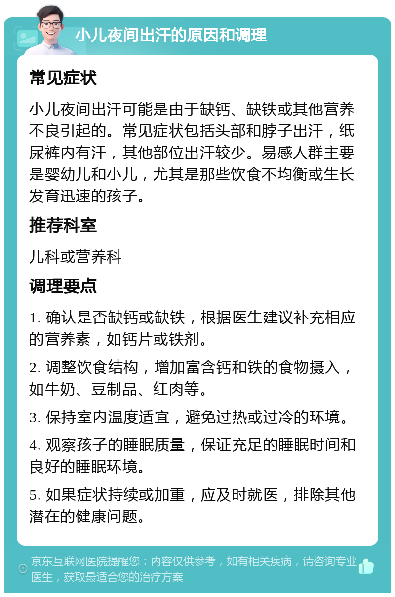 小儿夜间出汗的原因和调理 常见症状 小儿夜间出汗可能是由于缺钙、缺铁或其他营养不良引起的。常见症状包括头部和脖子出汗，纸尿裤内有汗，其他部位出汗较少。易感人群主要是婴幼儿和小儿，尤其是那些饮食不均衡或生长发育迅速的孩子。 推荐科室 儿科或营养科 调理要点 1. 确认是否缺钙或缺铁，根据医生建议补充相应的营养素，如钙片或铁剂。 2. 调整饮食结构，增加富含钙和铁的食物摄入，如牛奶、豆制品、红肉等。 3. 保持室内温度适宜，避免过热或过冷的环境。 4. 观察孩子的睡眠质量，保证充足的睡眠时间和良好的睡眠环境。 5. 如果症状持续或加重，应及时就医，排除其他潜在的健康问题。