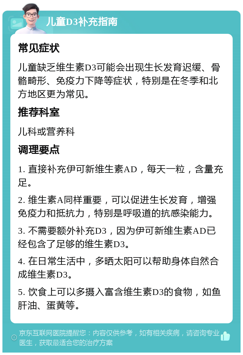 儿童D3补充指南 常见症状 儿童缺乏维生素D3可能会出现生长发育迟缓、骨骼畸形、免疫力下降等症状，特别是在冬季和北方地区更为常见。 推荐科室 儿科或营养科 调理要点 1. 直接补充伊可新维生素AD，每天一粒，含量充足。 2. 维生素A同样重要，可以促进生长发育，增强免疫力和抵抗力，特别是呼吸道的抗感染能力。 3. 不需要额外补充D3，因为伊可新维生素AD已经包含了足够的维生素D3。 4. 在日常生活中，多晒太阳可以帮助身体自然合成维生素D3。 5. 饮食上可以多摄入富含维生素D3的食物，如鱼肝油、蛋黄等。