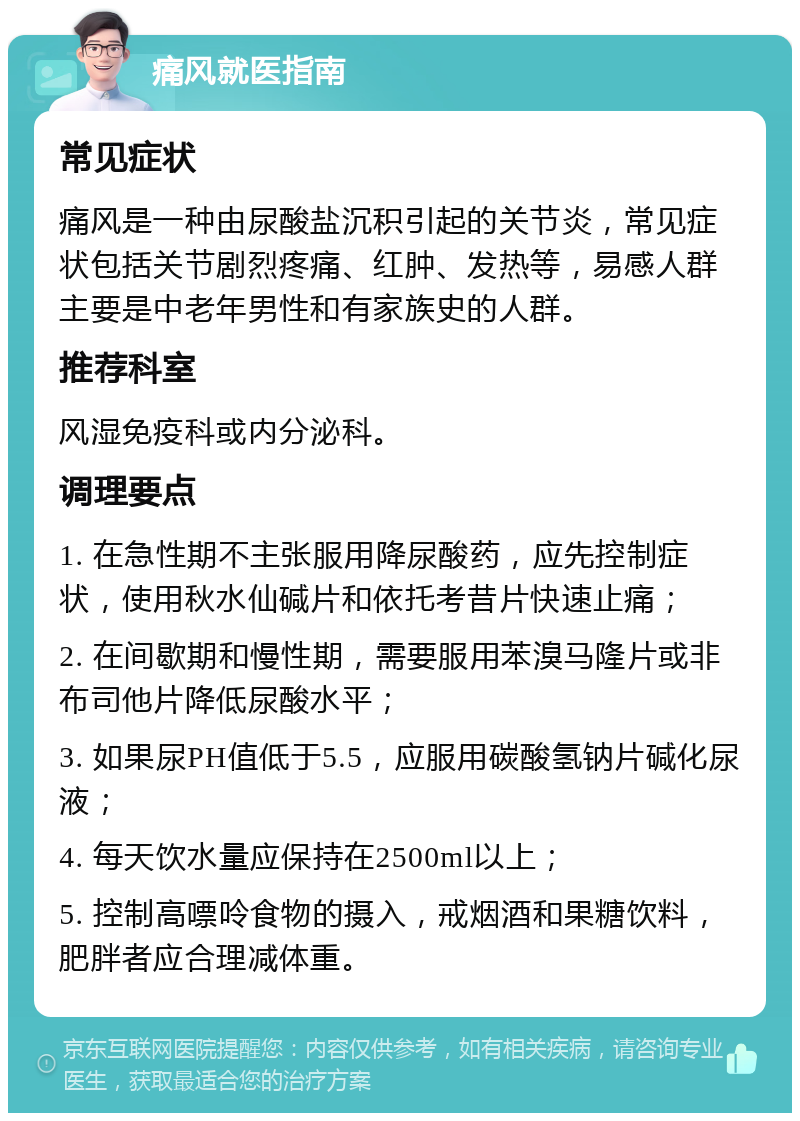 痛风就医指南 常见症状 痛风是一种由尿酸盐沉积引起的关节炎，常见症状包括关节剧烈疼痛、红肿、发热等，易感人群主要是中老年男性和有家族史的人群。 推荐科室 风湿免疫科或内分泌科。 调理要点 1. 在急性期不主张服用降尿酸药，应先控制症状，使用秋水仙碱片和依托考昔片快速止痛； 2. 在间歇期和慢性期，需要服用苯溴马隆片或非布司他片降低尿酸水平； 3. 如果尿PH值低于5.5，应服用碳酸氢钠片碱化尿液； 4. 每天饮水量应保持在2500ml以上； 5. 控制高嘌呤食物的摄入，戒烟酒和果糖饮料，肥胖者应合理减体重。