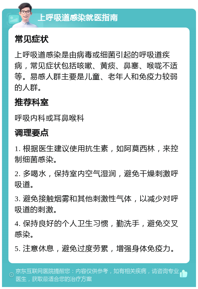 上呼吸道感染就医指南 常见症状 上呼吸道感染是由病毒或细菌引起的呼吸道疾病，常见症状包括咳嗽、黄痰、鼻塞、喉咙不适等。易感人群主要是儿童、老年人和免疫力较弱的人群。 推荐科室 呼吸内科或耳鼻喉科 调理要点 1. 根据医生建议使用抗生素，如阿莫西林，来控制细菌感染。 2. 多喝水，保持室内空气湿润，避免干燥刺激呼吸道。 3. 避免接触烟雾和其他刺激性气体，以减少对呼吸道的刺激。 4. 保持良好的个人卫生习惯，勤洗手，避免交叉感染。 5. 注意休息，避免过度劳累，增强身体免疫力。