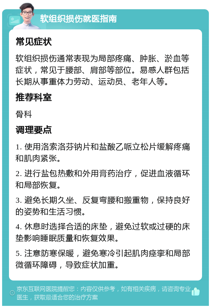 软组织损伤就医指南 常见症状 软组织损伤通常表现为局部疼痛、肿胀、淤血等症状，常见于腰部、肩部等部位。易感人群包括长期从事重体力劳动、运动员、老年人等。 推荐科室 骨科 调理要点 1. 使用洛索洛芬钠片和盐酸乙哌立松片缓解疼痛和肌肉紧张。 2. 进行盐包热敷和外用膏药治疗，促进血液循环和局部恢复。 3. 避免长期久坐、反复弯腰和搬重物，保持良好的姿势和生活习惯。 4. 休息时选择合适的床垫，避免过软或过硬的床垫影响睡眠质量和恢复效果。 5. 注意防寒保暖，避免寒冷引起肌肉痉挛和局部微循环障碍，导致症状加重。