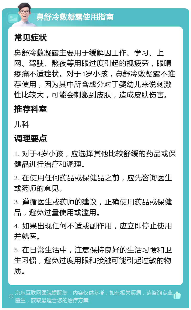 鼻舒冷敷凝露使用指南 常见症状 鼻舒冷敷凝露主要用于缓解因工作、学习、上网、驾驶、熬夜等用眼过度引起的视疲劳，眼睛疼痛不适症状。对于4岁小孩，鼻舒冷敷凝露不推荐使用，因为其中所含成分对于婴幼儿来说刺激性比较大，可能会刺激到皮肤，造成皮肤伤害。 推荐科室 儿科 调理要点 1. 对于4岁小孩，应选择其他比较舒缓的药品或保健品进行治疗和调理。 2. 在使用任何药品或保健品之前，应先咨询医生或药师的意见。 3. 遵循医生或药师的建议，正确使用药品或保健品，避免过量使用或滥用。 4. 如果出现任何不适或副作用，应立即停止使用并就医。 5. 在日常生活中，注意保持良好的生活习惯和卫生习惯，避免过度用眼和接触可能引起过敏的物质。