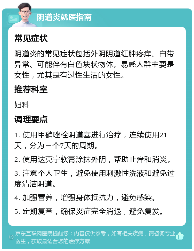 阴道炎就医指南 常见症状 阴道炎的常见症状包括外阴阴道红肿疼痒、白带异常、可能伴有白色块状物体。易感人群主要是女性，尤其是有过性生活的女性。 推荐科室 妇科 调理要点 1. 使用甲硝唑栓阴道塞进行治疗，连续使用21天，分为三个7天的周期。 2. 使用达克宁软膏涂抹外阴，帮助止痒和消炎。 3. 注意个人卫生，避免使用刺激性洗液和避免过度清洁阴道。 4. 加强营养，增强身体抵抗力，避免感染。 5. 定期复查，确保炎症完全消退，避免复发。