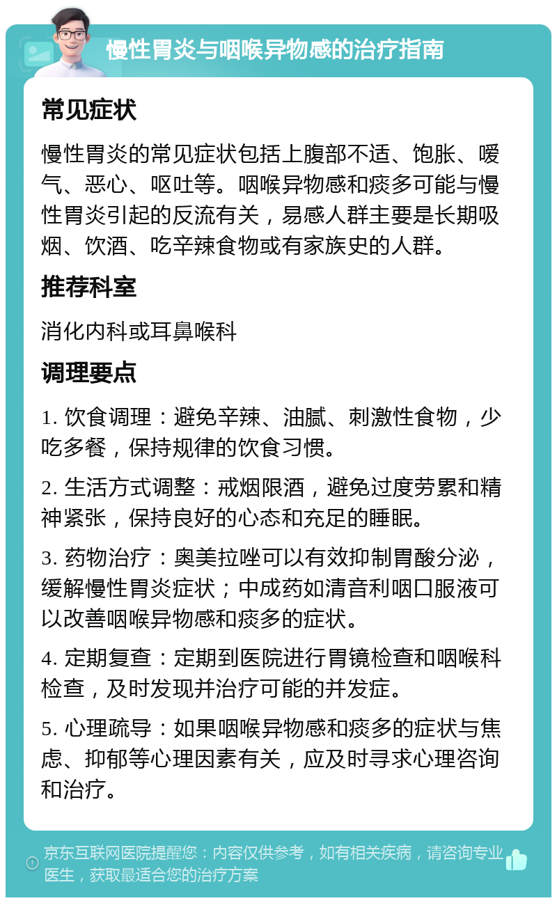 慢性胃炎与咽喉异物感的治疗指南 常见症状 慢性胃炎的常见症状包括上腹部不适、饱胀、嗳气、恶心、呕吐等。咽喉异物感和痰多可能与慢性胃炎引起的反流有关，易感人群主要是长期吸烟、饮酒、吃辛辣食物或有家族史的人群。 推荐科室 消化内科或耳鼻喉科 调理要点 1. 饮食调理：避免辛辣、油腻、刺激性食物，少吃多餐，保持规律的饮食习惯。 2. 生活方式调整：戒烟限酒，避免过度劳累和精神紧张，保持良好的心态和充足的睡眠。 3. 药物治疗：奥美拉唑可以有效抑制胃酸分泌，缓解慢性胃炎症状；中成药如清音利咽口服液可以改善咽喉异物感和痰多的症状。 4. 定期复查：定期到医院进行胃镜检查和咽喉科检查，及时发现并治疗可能的并发症。 5. 心理疏导：如果咽喉异物感和痰多的症状与焦虑、抑郁等心理因素有关，应及时寻求心理咨询和治疗。