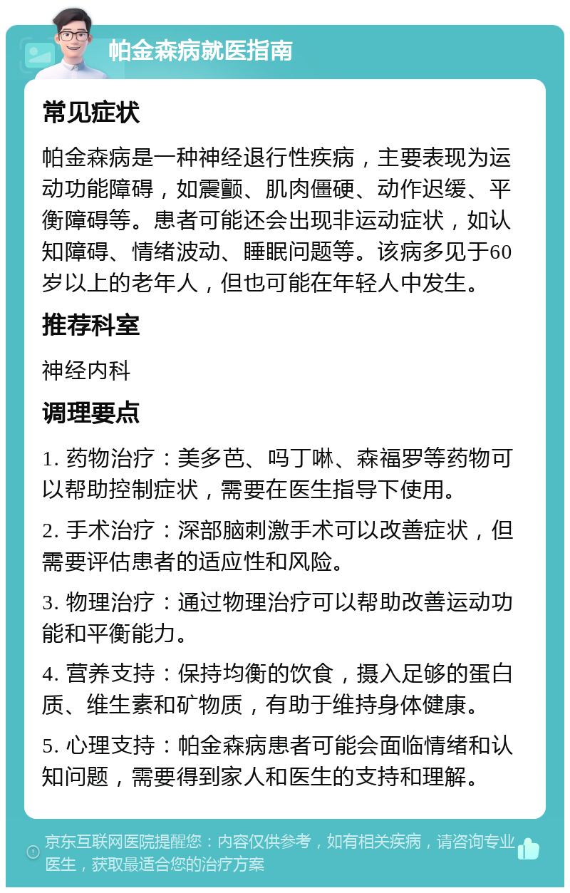 帕金森病就医指南 常见症状 帕金森病是一种神经退行性疾病，主要表现为运动功能障碍，如震颤、肌肉僵硬、动作迟缓、平衡障碍等。患者可能还会出现非运动症状，如认知障碍、情绪波动、睡眠问题等。该病多见于60岁以上的老年人，但也可能在年轻人中发生。 推荐科室 神经内科 调理要点 1. 药物治疗：美多芭、吗丁啉、森福罗等药物可以帮助控制症状，需要在医生指导下使用。 2. 手术治疗：深部脑刺激手术可以改善症状，但需要评估患者的适应性和风险。 3. 物理治疗：通过物理治疗可以帮助改善运动功能和平衡能力。 4. 营养支持：保持均衡的饮食，摄入足够的蛋白质、维生素和矿物质，有助于维持身体健康。 5. 心理支持：帕金森病患者可能会面临情绪和认知问题，需要得到家人和医生的支持和理解。