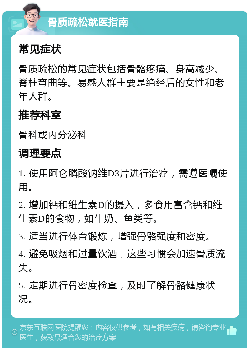 骨质疏松就医指南 常见症状 骨质疏松的常见症状包括骨骼疼痛、身高减少、脊柱弯曲等。易感人群主要是绝经后的女性和老年人群。 推荐科室 骨科或内分泌科 调理要点 1. 使用阿仑膦酸钠维D3片进行治疗，需遵医嘱使用。 2. 增加钙和维生素D的摄入，多食用富含钙和维生素D的食物，如牛奶、鱼类等。 3. 适当进行体育锻炼，增强骨骼强度和密度。 4. 避免吸烟和过量饮酒，这些习惯会加速骨质流失。 5. 定期进行骨密度检查，及时了解骨骼健康状况。