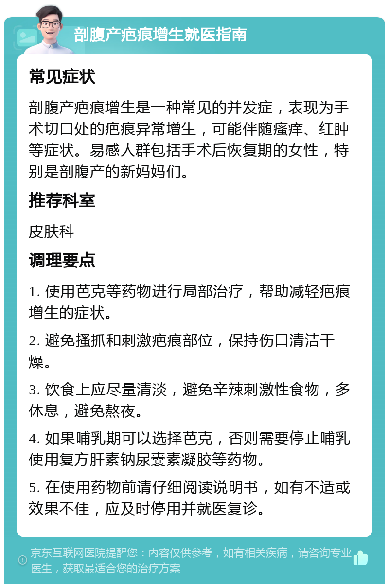 剖腹产疤痕增生就医指南 常见症状 剖腹产疤痕增生是一种常见的并发症，表现为手术切口处的疤痕异常增生，可能伴随瘙痒、红肿等症状。易感人群包括手术后恢复期的女性，特别是剖腹产的新妈妈们。 推荐科室 皮肤科 调理要点 1. 使用芭克等药物进行局部治疗，帮助减轻疤痕增生的症状。 2. 避免搔抓和刺激疤痕部位，保持伤口清洁干燥。 3. 饮食上应尽量清淡，避免辛辣刺激性食物，多休息，避免熬夜。 4. 如果哺乳期可以选择芭克，否则需要停止哺乳使用复方肝素钠尿囊素凝胶等药物。 5. 在使用药物前请仔细阅读说明书，如有不适或效果不佳，应及时停用并就医复诊。