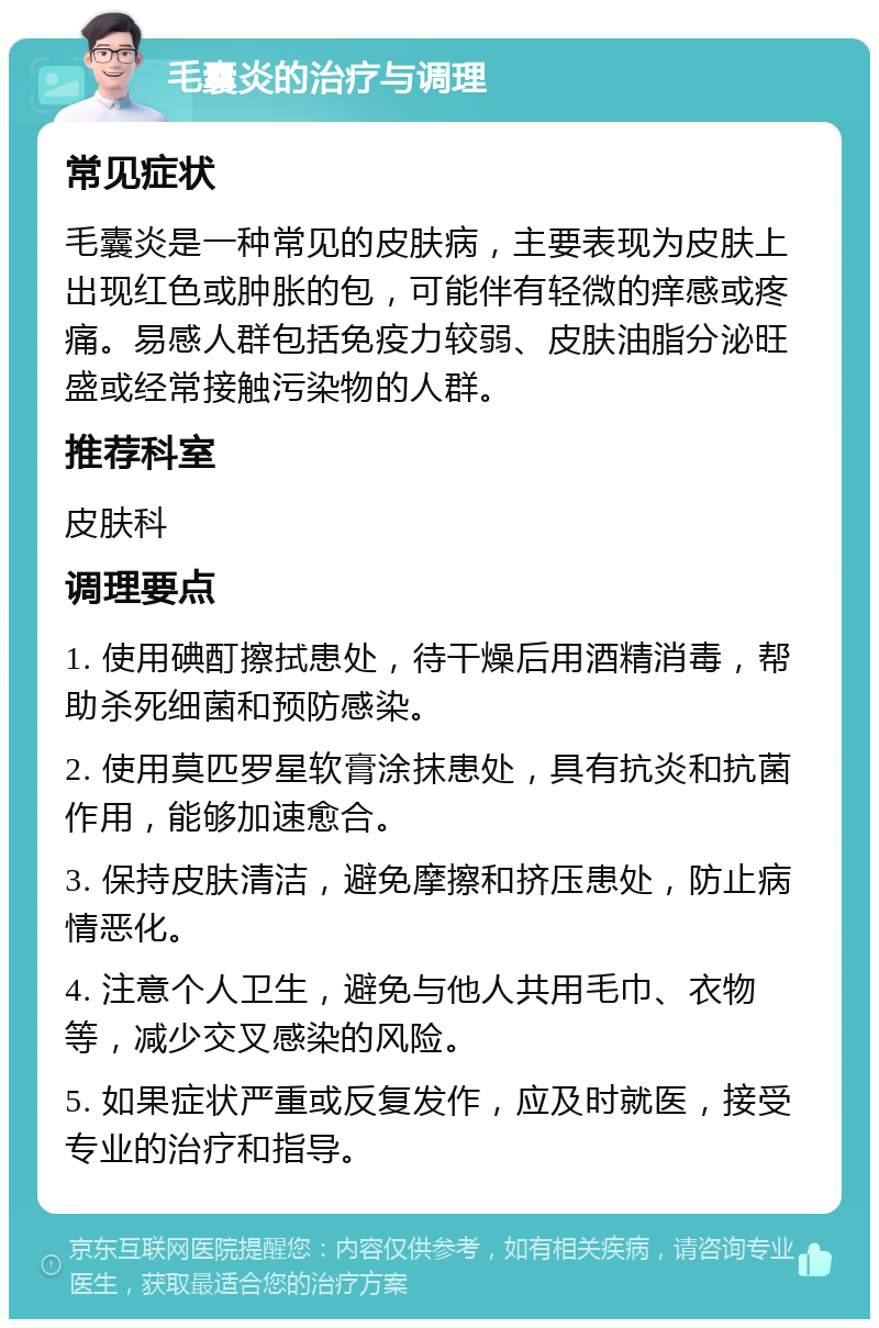 毛囊炎的治疗与调理 常见症状 毛囊炎是一种常见的皮肤病，主要表现为皮肤上出现红色或肿胀的包，可能伴有轻微的痒感或疼痛。易感人群包括免疫力较弱、皮肤油脂分泌旺盛或经常接触污染物的人群。 推荐科室 皮肤科 调理要点 1. 使用碘酊擦拭患处，待干燥后用酒精消毒，帮助杀死细菌和预防感染。 2. 使用莫匹罗星软膏涂抹患处，具有抗炎和抗菌作用，能够加速愈合。 3. 保持皮肤清洁，避免摩擦和挤压患处，防止病情恶化。 4. 注意个人卫生，避免与他人共用毛巾、衣物等，减少交叉感染的风险。 5. 如果症状严重或反复发作，应及时就医，接受专业的治疗和指导。