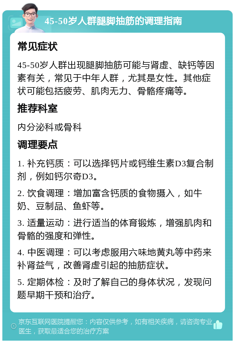 45-50岁人群腿脚抽筋的调理指南 常见症状 45-50岁人群出现腿脚抽筋可能与肾虚、缺钙等因素有关，常见于中年人群，尤其是女性。其他症状可能包括疲劳、肌肉无力、骨骼疼痛等。 推荐科室 内分泌科或骨科 调理要点 1. 补充钙质：可以选择钙片或钙维生素D3复合制剂，例如钙尔奇D3。 2. 饮食调理：增加富含钙质的食物摄入，如牛奶、豆制品、鱼虾等。 3. 适量运动：进行适当的体育锻炼，增强肌肉和骨骼的强度和弹性。 4. 中医调理：可以考虑服用六味地黄丸等中药来补肾益气，改善肾虚引起的抽筋症状。 5. 定期体检：及时了解自己的身体状况，发现问题早期干预和治疗。