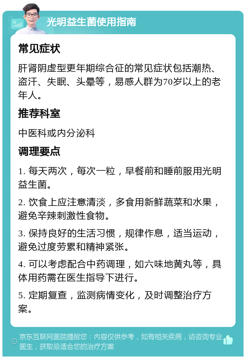 光明益生菌使用指南 常见症状 肝肾阴虚型更年期综合征的常见症状包括潮热、盗汗、失眠、头晕等，易感人群为70岁以上的老年人。 推荐科室 中医科或内分泌科 调理要点 1. 每天两次，每次一粒，早餐前和睡前服用光明益生菌。 2. 饮食上应注意清淡，多食用新鲜蔬菜和水果，避免辛辣刺激性食物。 3. 保持良好的生活习惯，规律作息，适当运动，避免过度劳累和精神紧张。 4. 可以考虑配合中药调理，如六味地黄丸等，具体用药需在医生指导下进行。 5. 定期复查，监测病情变化，及时调整治疗方案。