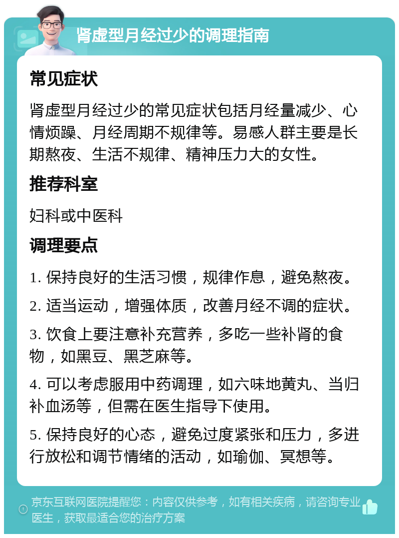 肾虚型月经过少的调理指南 常见症状 肾虚型月经过少的常见症状包括月经量减少、心情烦躁、月经周期不规律等。易感人群主要是长期熬夜、生活不规律、精神压力大的女性。 推荐科室 妇科或中医科 调理要点 1. 保持良好的生活习惯，规律作息，避免熬夜。 2. 适当运动，增强体质，改善月经不调的症状。 3. 饮食上要注意补充营养，多吃一些补肾的食物，如黑豆、黑芝麻等。 4. 可以考虑服用中药调理，如六味地黄丸、当归补血汤等，但需在医生指导下使用。 5. 保持良好的心态，避免过度紧张和压力，多进行放松和调节情绪的活动，如瑜伽、冥想等。