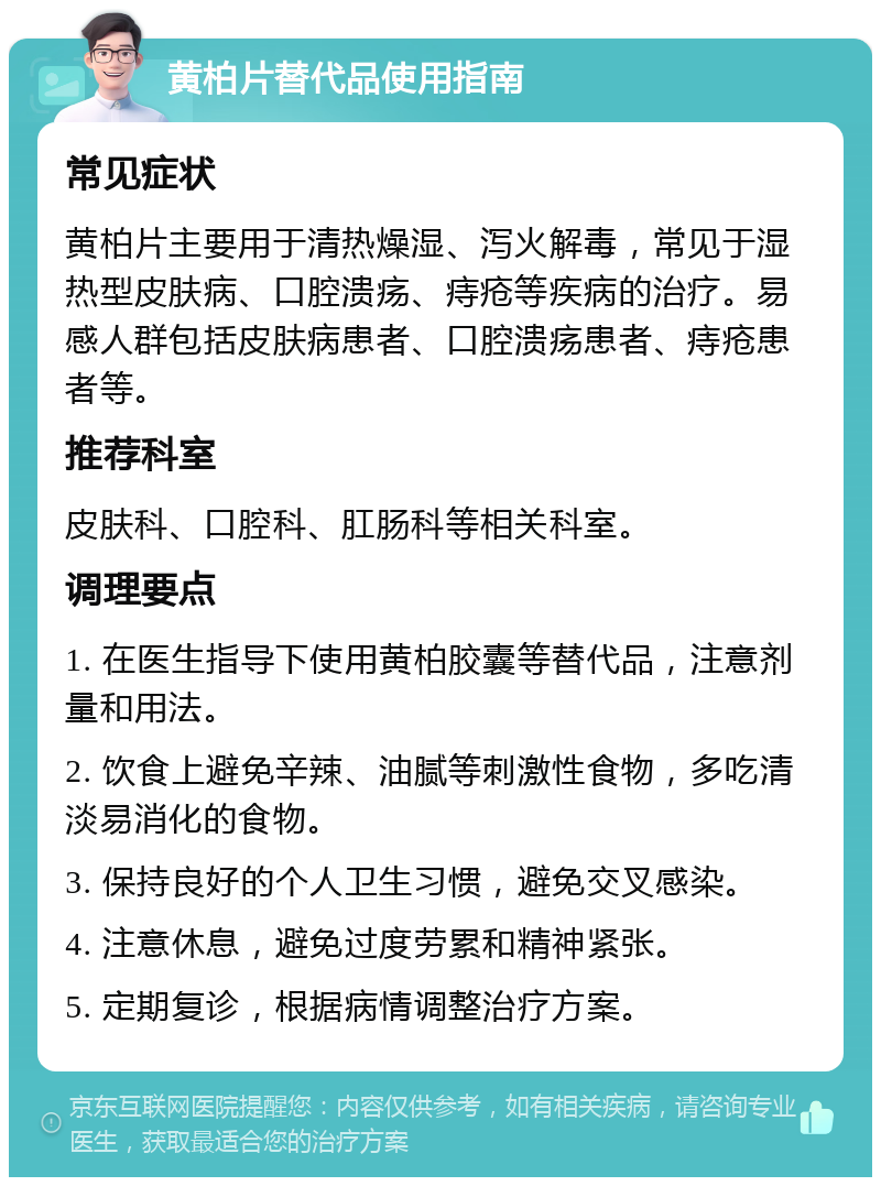 黄柏片替代品使用指南 常见症状 黄柏片主要用于清热燥湿、泻火解毒，常见于湿热型皮肤病、口腔溃疡、痔疮等疾病的治疗。易感人群包括皮肤病患者、口腔溃疡患者、痔疮患者等。 推荐科室 皮肤科、口腔科、肛肠科等相关科室。 调理要点 1. 在医生指导下使用黄柏胶囊等替代品，注意剂量和用法。 2. 饮食上避免辛辣、油腻等刺激性食物，多吃清淡易消化的食物。 3. 保持良好的个人卫生习惯，避免交叉感染。 4. 注意休息，避免过度劳累和精神紧张。 5. 定期复诊，根据病情调整治疗方案。