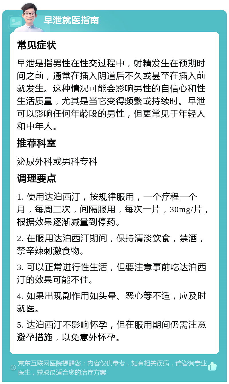 早泄就医指南 常见症状 早泄是指男性在性交过程中，射精发生在预期时间之前，通常在插入阴道后不久或甚至在插入前就发生。这种情况可能会影响男性的自信心和性生活质量，尤其是当它变得频繁或持续时。早泄可以影响任何年龄段的男性，但更常见于年轻人和中年人。 推荐科室 泌尿外科或男科专科 调理要点 1. 使用达泊西汀，按规律服用，一个疗程一个月，每周三次，间隔服用，每次一片，30mg/片，根据效果逐渐减量到停药。 2. 在服用达泊西汀期间，保持清淡饮食，禁酒，禁辛辣刺激食物。 3. 可以正常进行性生活，但要注意事前吃达泊西汀的效果可能不佳。 4. 如果出现副作用如头晕、恶心等不适，应及时就医。 5. 达泊西汀不影响怀孕，但在服用期间仍需注意避孕措施，以免意外怀孕。