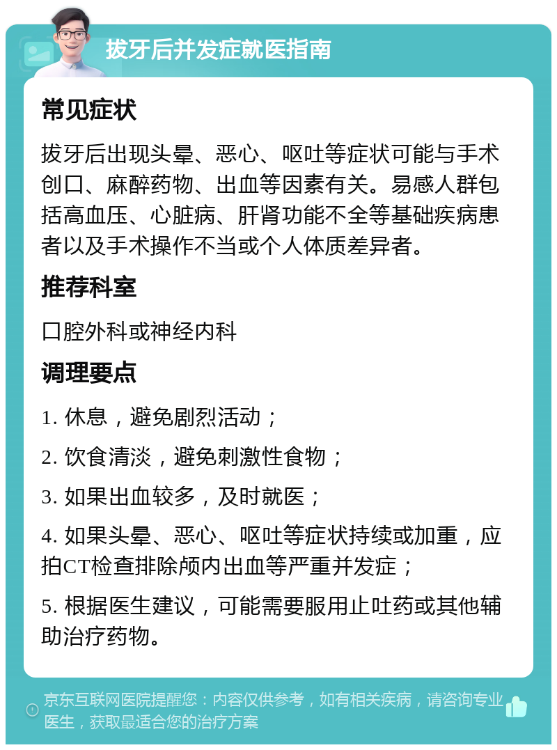 拔牙后并发症就医指南 常见症状 拔牙后出现头晕、恶心、呕吐等症状可能与手术创口、麻醉药物、出血等因素有关。易感人群包括高血压、心脏病、肝肾功能不全等基础疾病患者以及手术操作不当或个人体质差异者。 推荐科室 口腔外科或神经内科 调理要点 1. 休息，避免剧烈活动； 2. 饮食清淡，避免刺激性食物； 3. 如果出血较多，及时就医； 4. 如果头晕、恶心、呕吐等症状持续或加重，应拍CT检查排除颅内出血等严重并发症； 5. 根据医生建议，可能需要服用止吐药或其他辅助治疗药物。